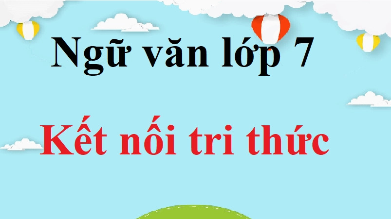 Ngữ văn 7 Kết nối tri thức | Tác giả tác phẩm, bố cục, tóm tắt, nội dung chính Ngữ văn 7